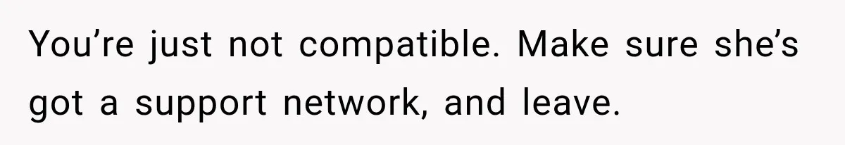 You’re just not compatible. Make sure she’s got a support network, and leave.
