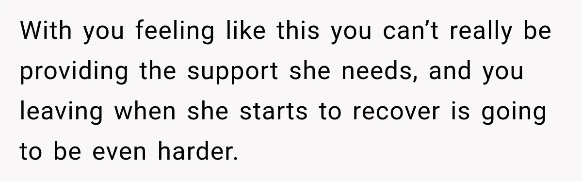 With you feeling like this you can’t really be providing the support she needs, and you leaving when she starts to recover is going to be even harder.