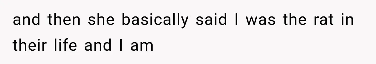 and then she basically said I was the rat in their life and I am