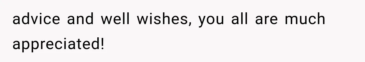 advice and well wishes, you all are much appreciated!