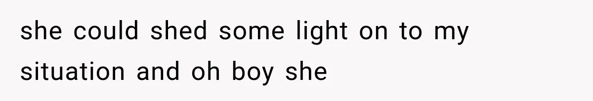 she could shed some light on to my situation and oh boy she