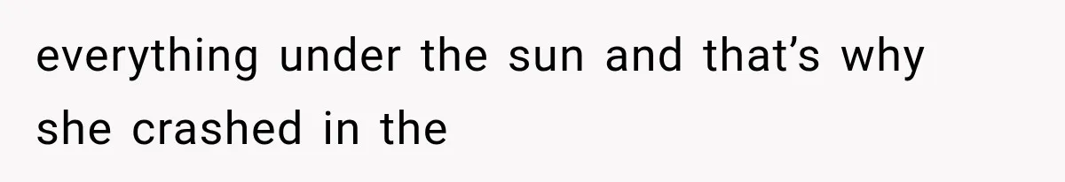 everything under the sun and that’s why she crashed in the