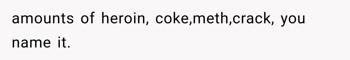 amounts of heroin, coke,meth,crack, you name it.
