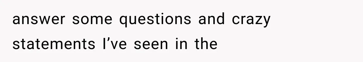 answer some questions and crazy statements I’ve seen in the
