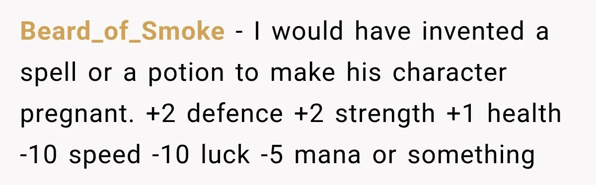 Only Woman at Game Night Shuts Down a Creepy Joke With One Question Nobody Expected Beard_of_Smoke − I would have invented a spell or a potion to make his character pregnant. +2 defence +2 strength +1 health -10 speed -10 luck -5 mana or something