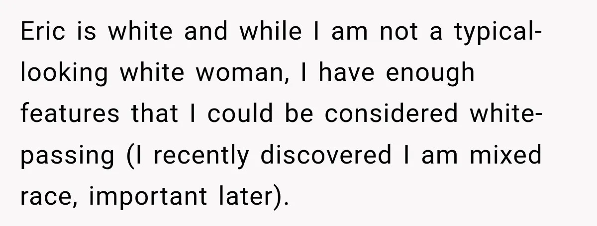 Eric is white and while I am not a typical-looking white woman, I have enough features that I could be considered white-passing (I recently discovered I am mixed race, important...
