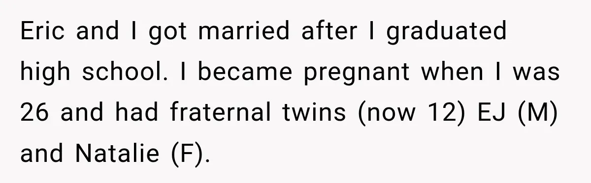 Eric and I got married after I graduated high school. I became pregnant when I was 26 and had fraternal twins (now 12) EJ (M) and Natalie (F).