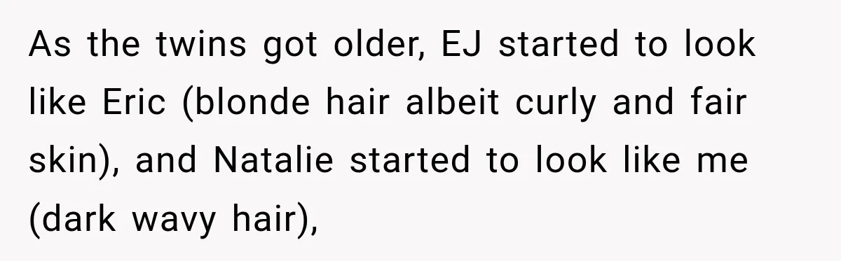 As the twins got older, EJ started to look like Eric (blonde hair albeit curly and fair skin), and Natalie started to look like me (dark wavy hair),
