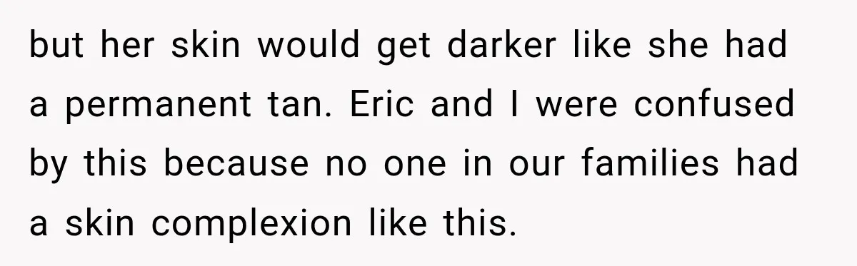 but her skin would get darker like she had a permanent tan. Eric and I were confused by this because no one in our families had a skin complexion like...