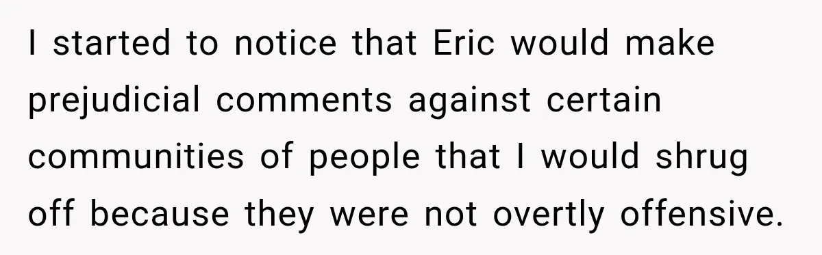 I started to notice that Eric would make prejudicial comments against certain communities of people that I would shrug off because they were not overtly offensive.
