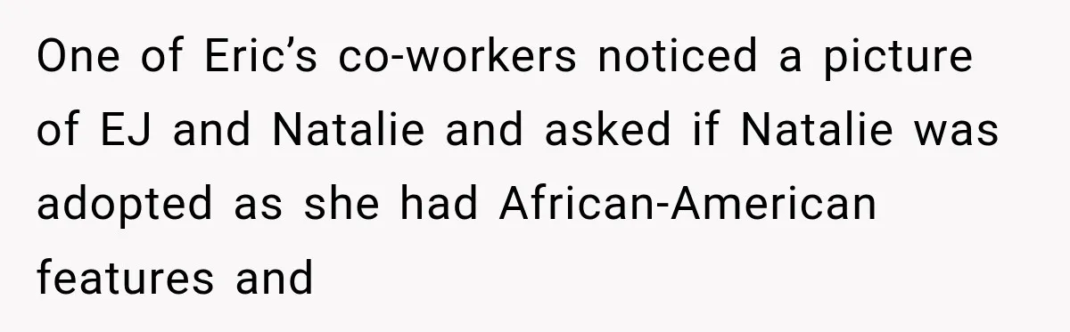 One of Eric’s co-workers noticed a picture of EJ and Natalie and asked if Natalie was adopted as she had African-American features and