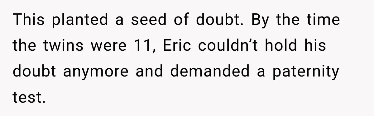 This planted a seed of doubt. By the time the twins were 11, Eric couldn’t hold his doubt anymore and demanded a paternity test.
