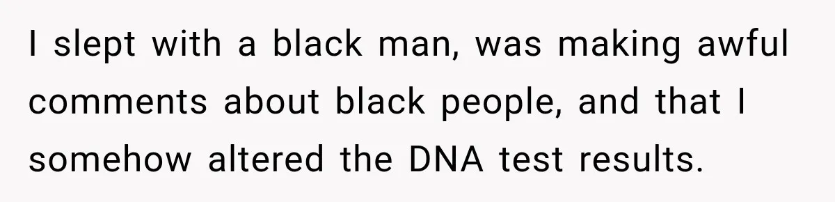 I slept with a black man, was making awful comments about black people, and that I somehow altered the DNA test results.