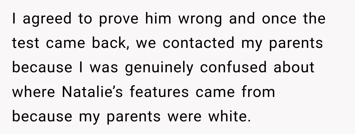 I agreed to prove him wrong and once the test came back, we contacted my parents because I was genuinely confused about where Natalie’s features came from because my parents...