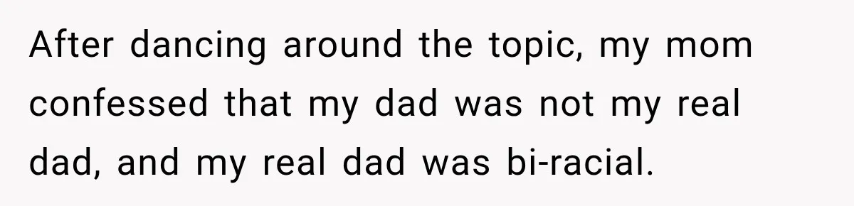 After dancing around the topic, my mom confessed that my dad was not my real dad, and my real dad was bi-racial.