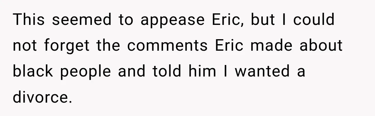 This seemed to appease Eric, but I could not forget the comments Eric made about black people and told him I wanted a divorce.