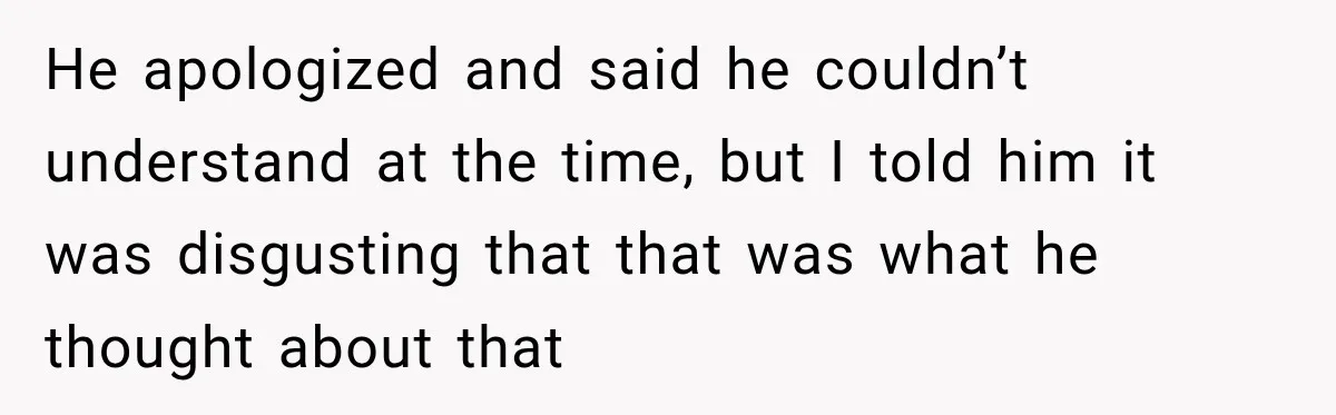 He apologized and said he couldn’t understand at the time, but I told him it was disgusting that that was what he thought about that