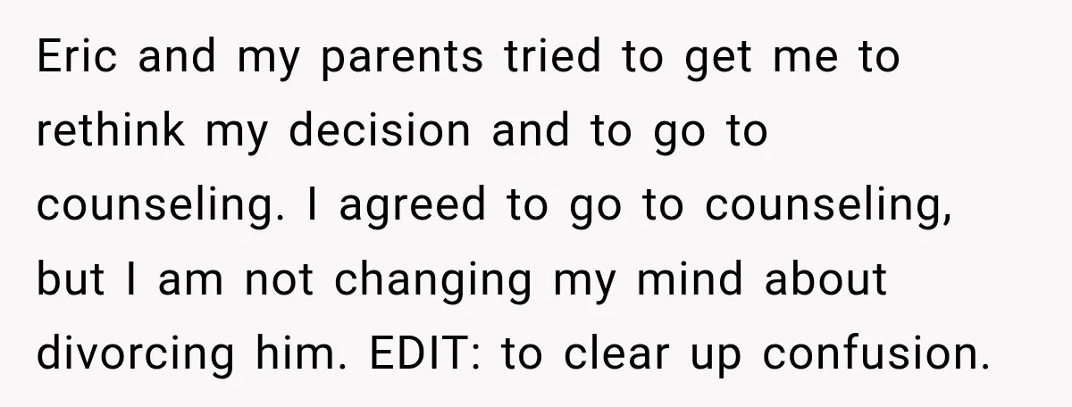 Eric and my parents tried to get me to rethink my decision and to go to counseling. I agreed to go to counseling, but I am not changing my mind...