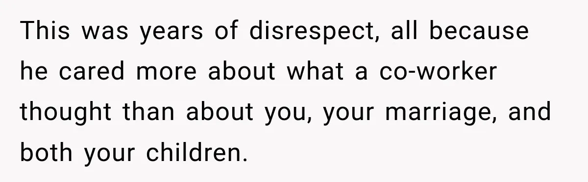 This was years of disrespect, all because he cared more about what a co-worker thought than about you, your marriage, and both your children.