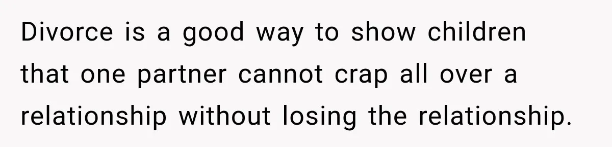 Divorce is a good way to show children that one partner cannot crap all over a relationship without losing the relationship.