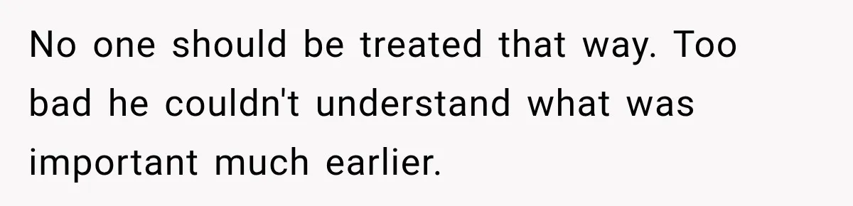 No one should be treated that way. Too bad he couldn't understand what was important much earlier.