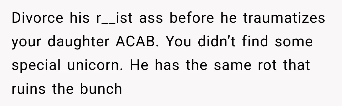 Divorce his r__ist ass before he traumatizes your daughter ACAB. You didn’t find some special unicorn. He has the same rot that ruins the bunch