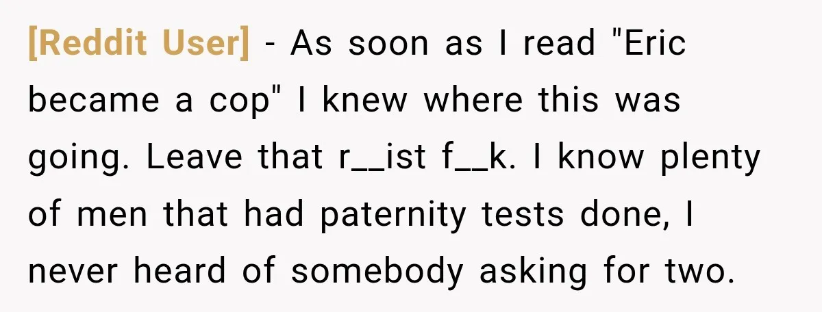 [Reddit User] − As soon as I read "Eric became a cop" I knew where this was going. Leave that r__ist f__k. I know plenty of men that had paternity...