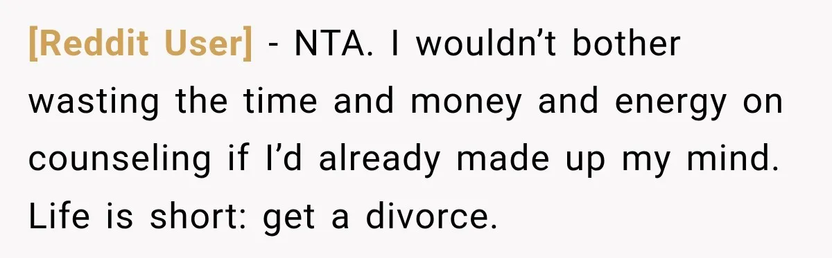 [Reddit User] − NTA. I wouldn’t bother wasting the time and money and energy on counseling if I’d already made up my mind. Life is short: get a divorce.