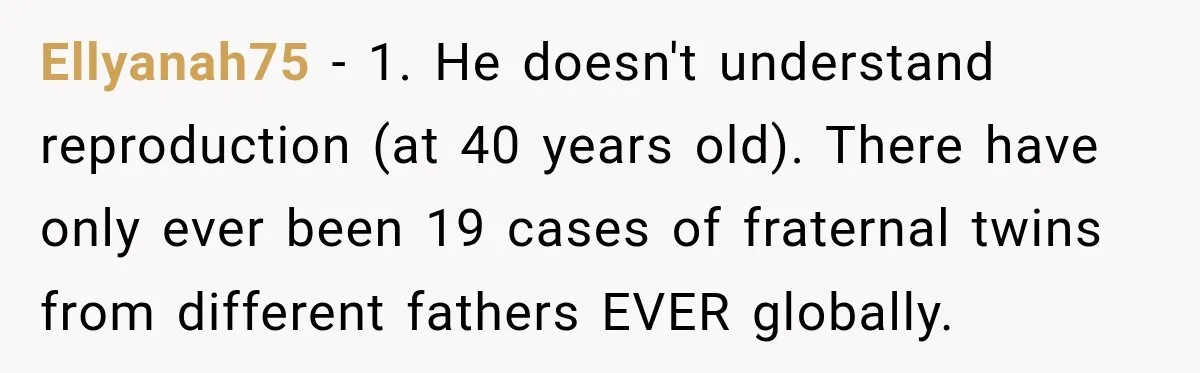 Ellyanah75 − 1. He doesn't understand reproduction (at 40 years old). There have only ever been 19 cases of fraternal twins from different fathers EVER globally.