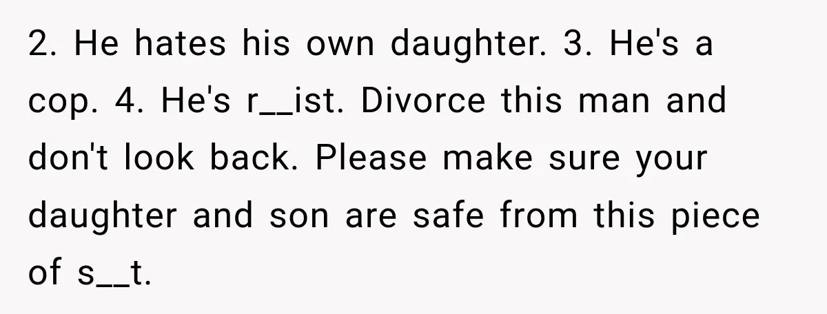 2. He hates his own daughter. 3. He's a cop. 4. He's r__ist. Divorce this man and don't look back. Please make sure your daughter and son are safe from...