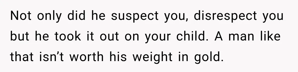 Not only did he suspect you, disrespect you but he took it out on your child. A man like that isn’t worth his weight in gold.