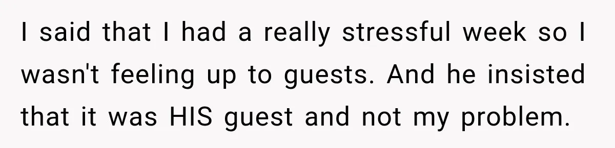 Her Husband Said His Guests Were “Not Her Problem.” So She Took Him at His Word and Left I said that I had a really stressful week so I wasn't feeling up to guests. And he insisted that it was HIS guest and not my problem.