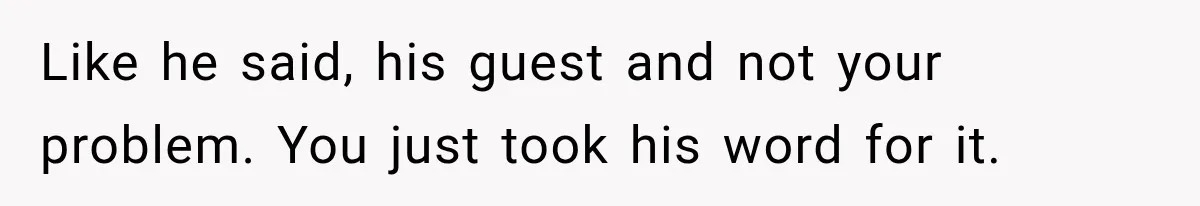 Her Husband Said His Guests Were “Not Her Problem.” So She Took Him at His Word and Left Like he said, his guest and not your problem. You just took his word for it.