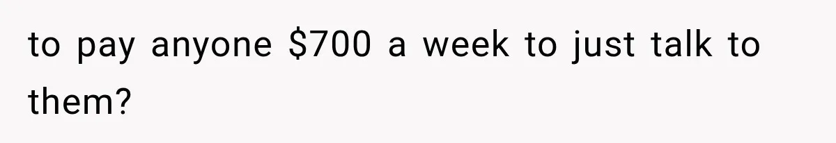 to pay anyone $700 a week to just talk to them?