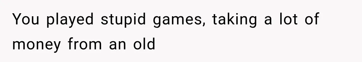 You played stupid games, taking a lot of money from an old