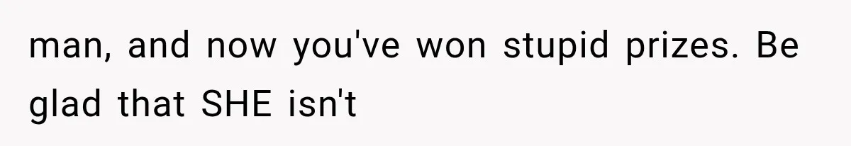 man, and now you've won stupid prizes. Be glad that SHE isn't