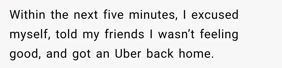 Within the next five minutes, I excused myself, told my friends I wasn’t feeling good, and got an Uber back home.
