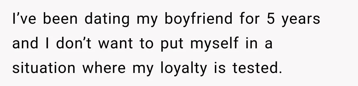 I’ve been dating my boyfriend for 5 years and I don’t want to put myself in a situation where my loyalty is tested.
