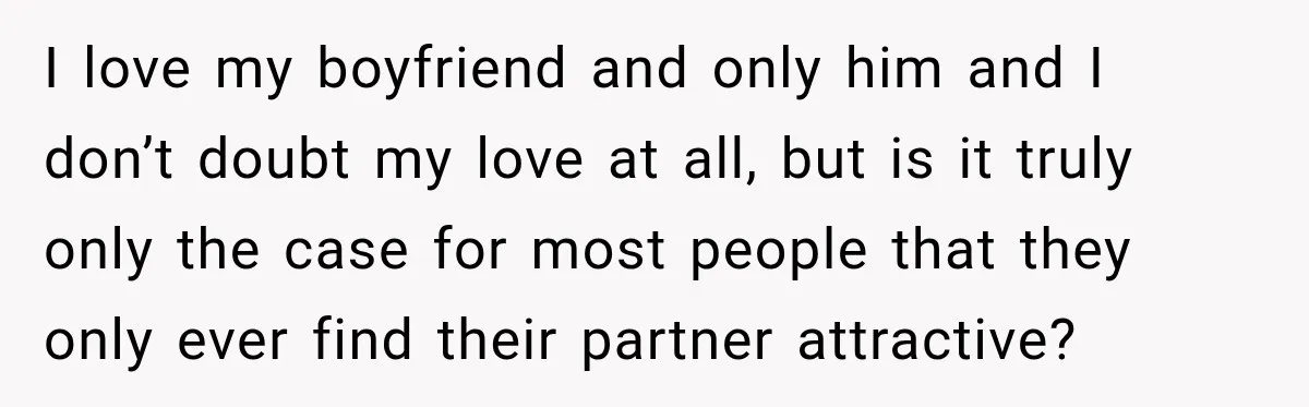 I love my boyfriend and only him and I don’t doubt my love at all, but is it truly only the case for most people that they only ever find...