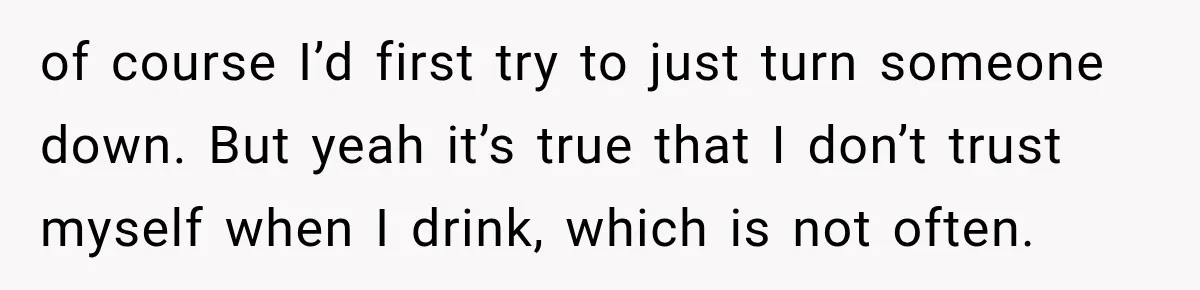 of course I’d first try to just turn someone down. But yeah it’s true that I don’t trust myself when I drink, which is not often.