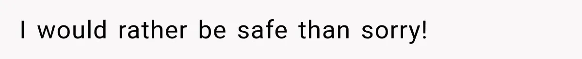 I would rather be safe than sorry!