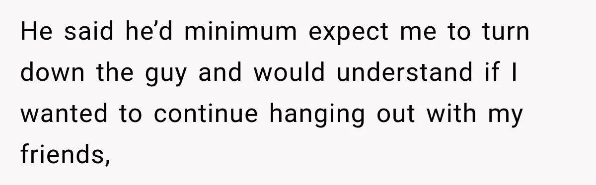 He said he’d minimum expect me to turn down the guy and would understand if I wanted to continue hanging out with my friends,