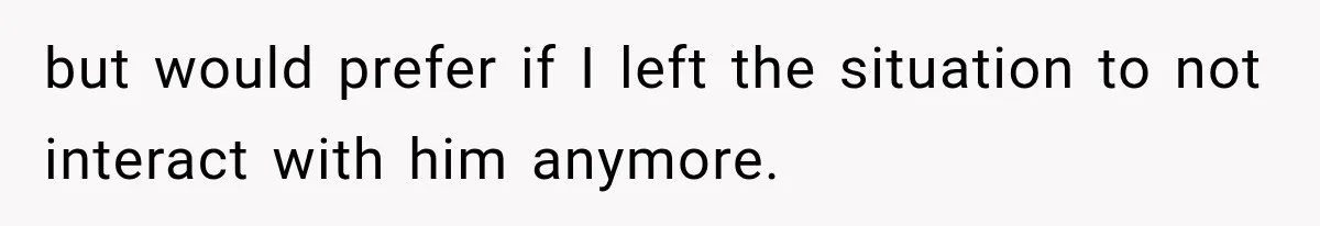 but would prefer if I left the situation to not interact with him anymore.