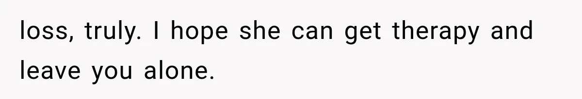 loss, truly. I hope she can get therapy and leave you alone.