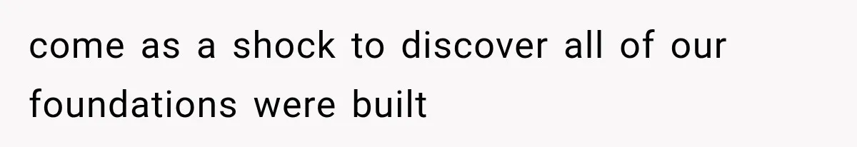 come as a shock to discover all of our foundations were built