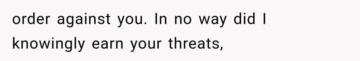 order against you. In no way did I knowingly earn your threats,