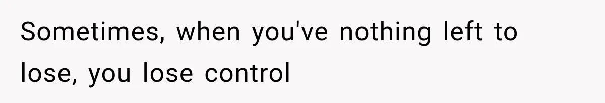 Sometimes, when you've nothing left to lose, you lose control