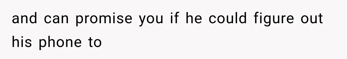 and can promise you if he could figure out his phone to
