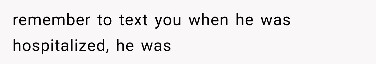 remember to text you when he was hospitalized, he was