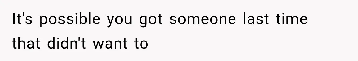 It's possible you got someone last time that didn't want to